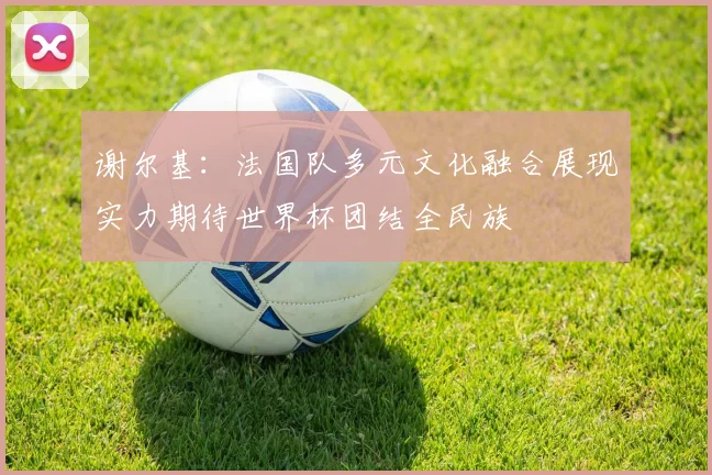 谢尔基：法国队多元文化融合展现实力期待世界杯团结全民族