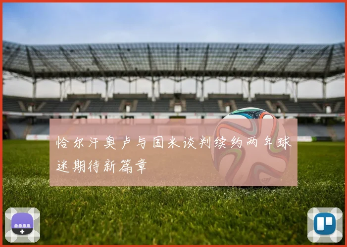 恰尔汗奥卢与国米谈判续约两年球迷期待新篇章