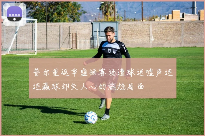 普尔重返华盛顿赛场遭球迷嘘声连连赢球却失人心的尴尬局面