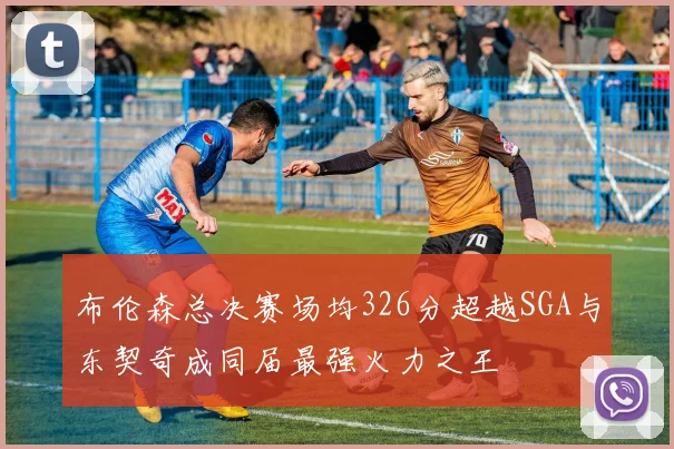 布伦森总决赛场均326分超越SGA与东契奇成同届最强火力之王