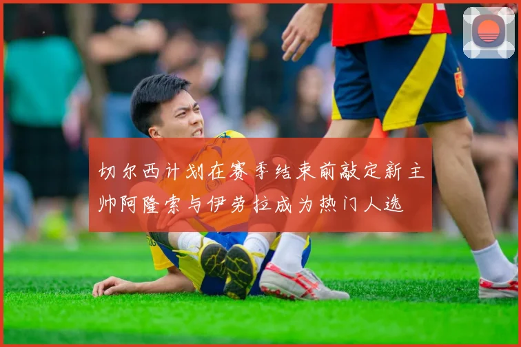 切尔西计划在赛季结束前敲定新主帅阿隆索与伊劳拉成为热门人选