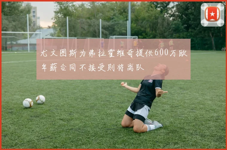 尤文图斯为弗拉霍维奇提供600万欧年薪合同不接受则将离队