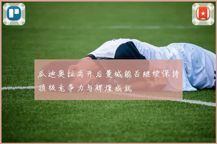 瓜迪奥拉离开后曼城能否继续保持顶级竞争力与辉煌成就