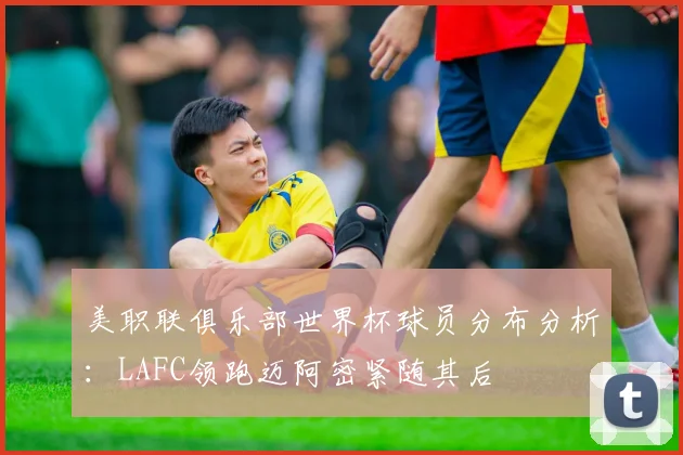 美职联俱乐部世界杯球员分布分析：LAFC领跑迈阿密紧随其后