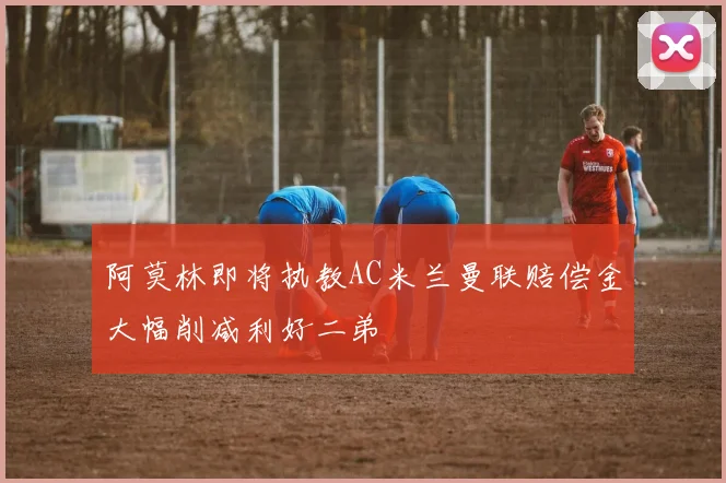 阿莫林即将执教AC米兰曼联赔偿金大幅削减利好二弟