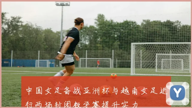 中国女足备战亚洲杯与越南女足进行两场封闭教学赛提升实力