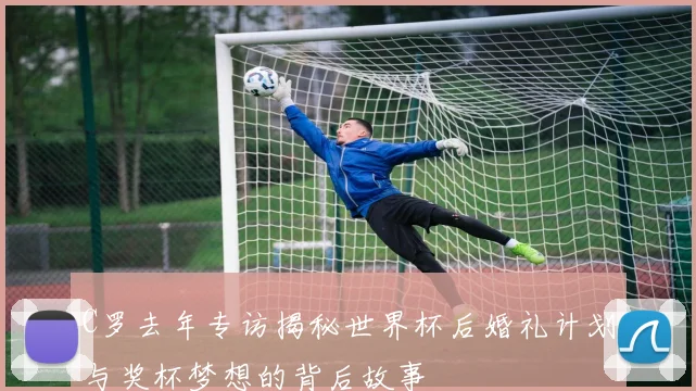 C罗去年专访揭秘世界杯后婚礼计划与奖杯梦想的背后故事