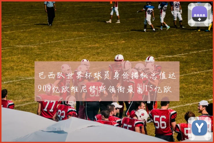 巴西队世界杯球员身价揭秘总值达909亿欧维尼修斯领衔最高15亿欧
