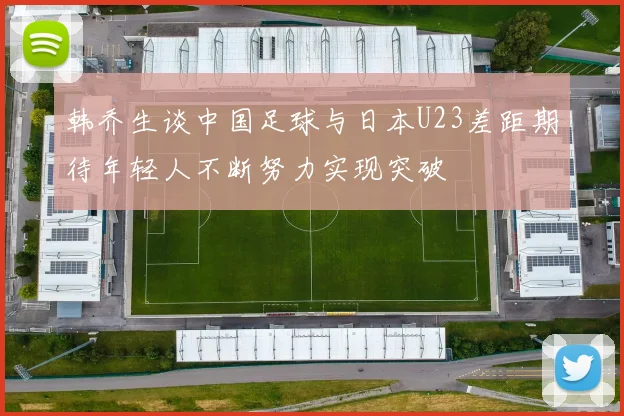 韩乔生谈中国足球与日本U23差距期待年轻人不断努力实现突破