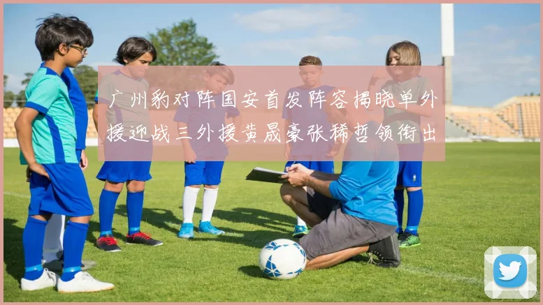 广州豹对阵国安首发阵容揭晓单外援迎战三外援黄晟豪张稀哲领衔出战