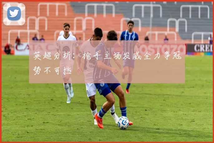英超分析:枪手主场发威全力争冠势不可挡