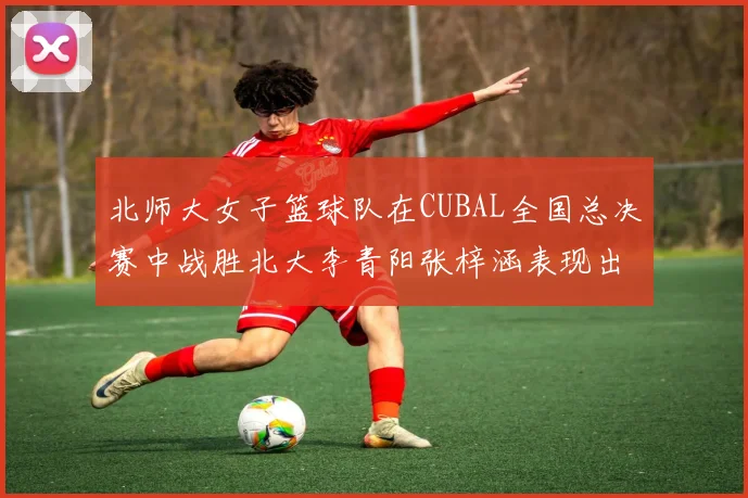 北师大女子篮球队在CUBAL全国总决赛中战胜北大李青阳张梓涵表现出色助力胜利