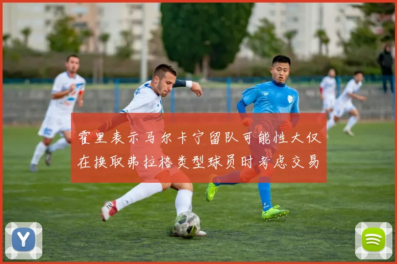 霍里表示马尔卡宁留队可能性大仅在换取弗拉格类型球员时考虑交易