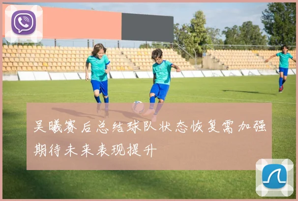 吴曦赛后总结球队状态恢复需加强期待未来表现提升