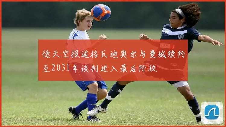 德天空报道格瓦迪奥尔与曼城续约至2031年谈判进入最后阶段