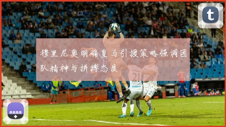 穆里尼奥明确皇马引援策略强调团队精神与拼搏态度