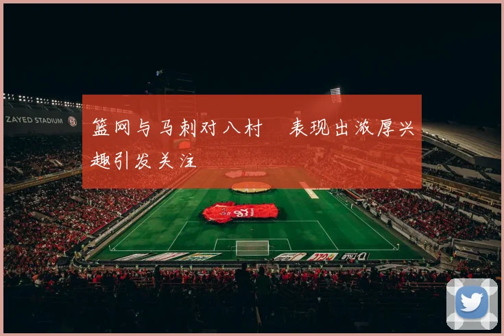 篮网与马刺对八村塁表现出浓厚兴趣引发关注