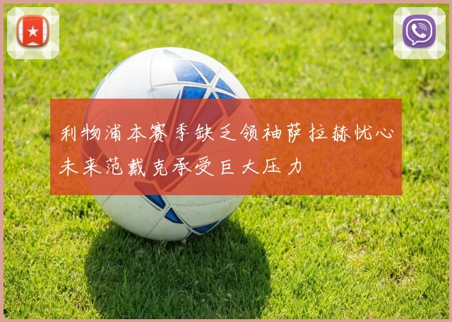 利物浦本赛季缺乏领袖萨拉赫忧心未来范戴克承受巨大压力