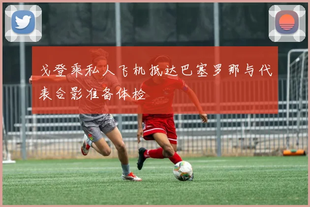 戈登乘私人飞机抵达巴塞罗那与代表合影准备体检