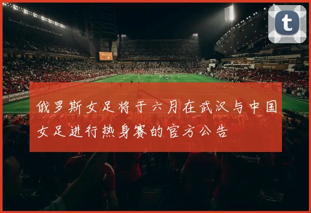 俄罗斯女足将于六月在武汉与中国女足进行热身赛的官方公告