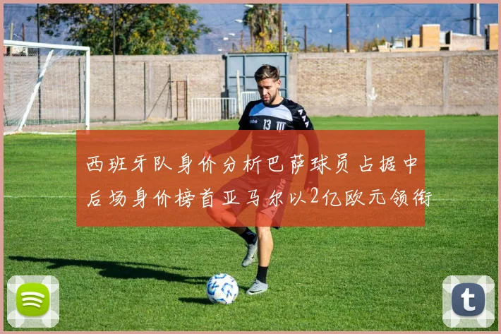 西班牙队身价分析巴萨球员占据中后场身价榜首亚马尔以2亿欧元领衔