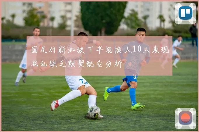 国足对新加坡下半场换人10人表现混乱缺乏默契配合分析