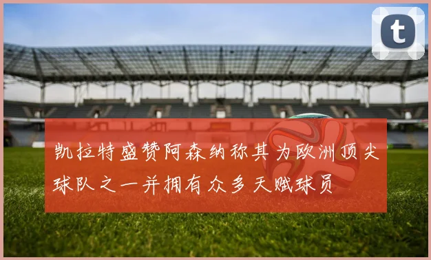 凯拉特盛赞阿森纳称其为欧洲顶尖球队之一并拥有众多天赋球员
