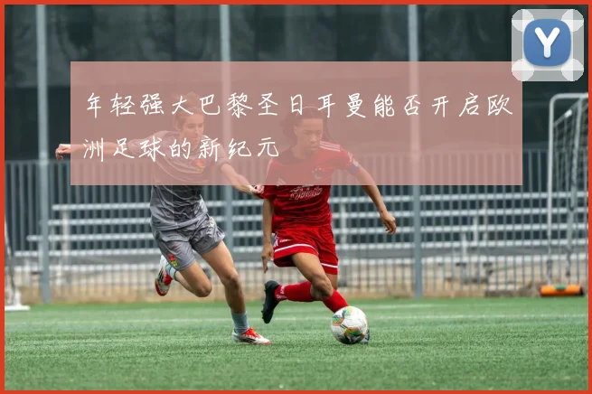 年轻强大巴黎圣日耳曼能否开启欧洲足球的新纪元