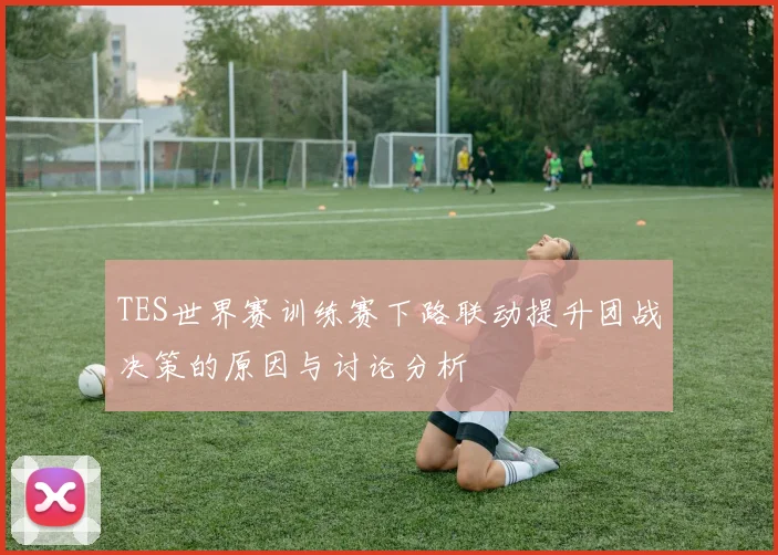 TES世界赛训练赛下路联动提升团战决策的原因与讨论分析